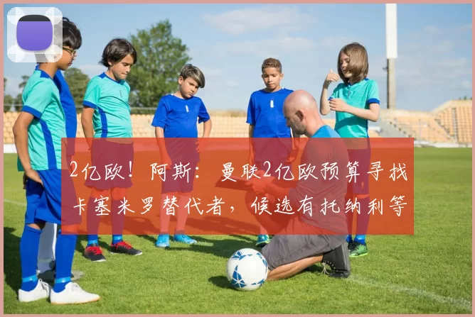2亿欧！阿斯：曼联2亿欧预算寻找卡塞米罗替代者，候选有托纳利等