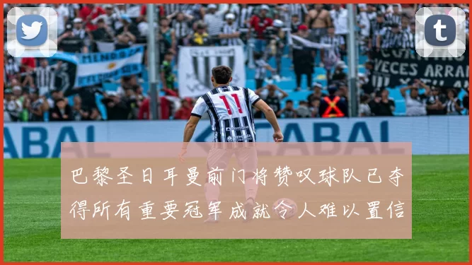 巴黎圣日耳曼前门将赞叹球队已夺得所有重要冠军成就令人难以置信