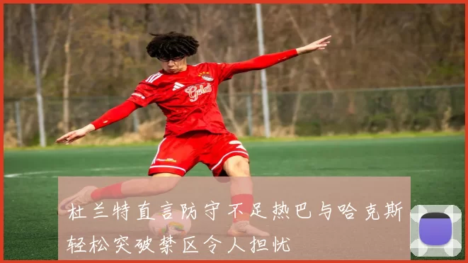杜兰特直言防守不足热巴与哈克斯轻松突破禁区令人担忧