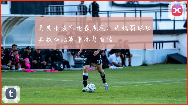 乌度卡谈布伦森表现：内线罚球助其找回比赛节奏与自信