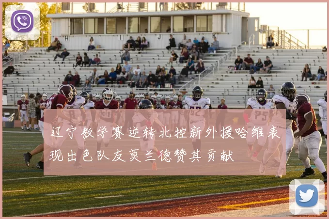 辽宁教学赛逆转北控新外援哈维表现出色队友莫兰德赞其贡献