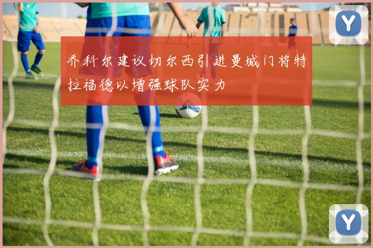 乔科尔建议切尔西引进曼城门将特拉福德以增强球队实力