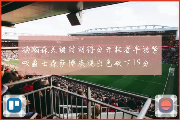 杨瀚森关键时刻得分开拓者半场紧咬爵士森萨博表现出色砍下19分