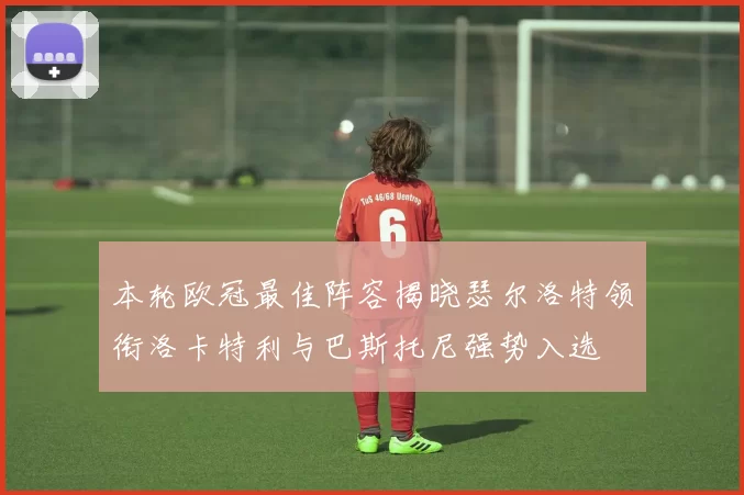 本轮欧冠最佳阵容揭晓瑟尔洛特领衔洛卡特利与巴斯托尼强势入选