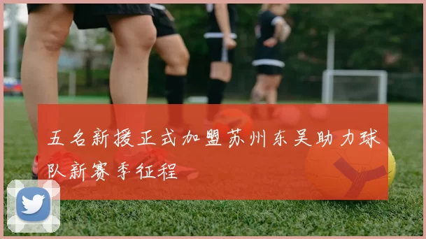 五名新援正式加盟苏州东吴助力球队新赛季征程