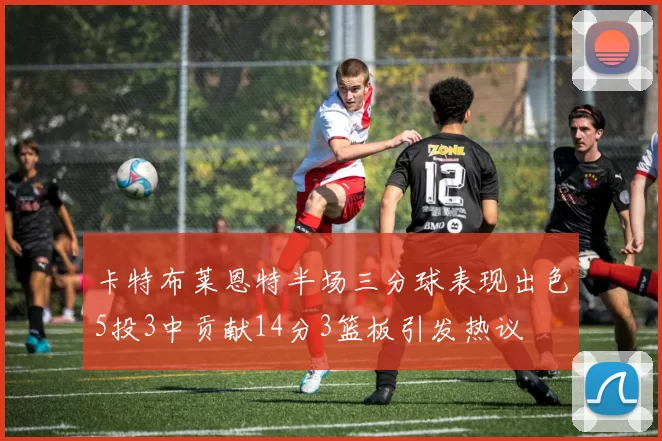 卡特布莱恩特半场三分球表现出色5投3中贡献14分3篮板引发热议