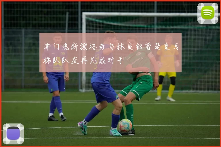 津门虎新援格劳与林良铭曾是皇马梯队队友再见成对手