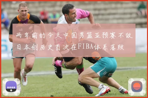 两年前的今天中国男篮亚预赛不敌日本创历史首次在FIBA体系落败