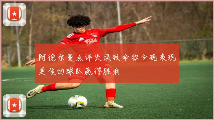 阿德尔曼点评失误致命称今晚表现更佳的球队赢得胜利