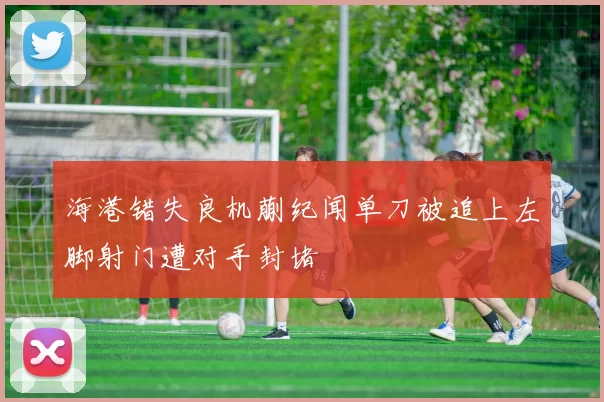 海港错失良机蒯纪闻单刀被追上左脚射门遭对手封堵