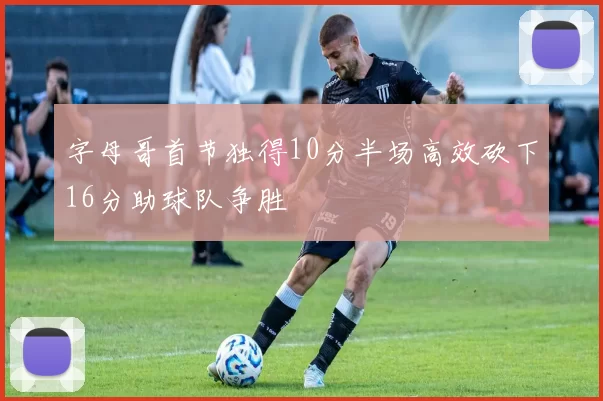 字母哥首节独得10分半场高效砍下16分助球队争胜