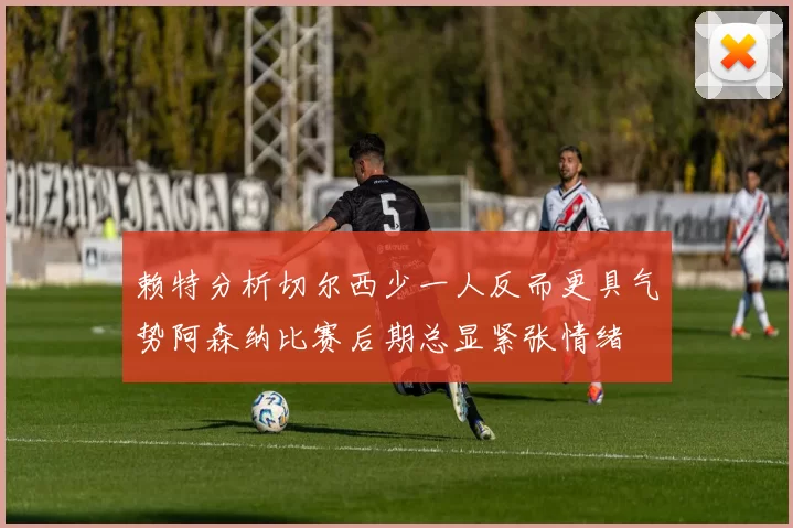 赖特分析切尔西少一人反而更具气势阿森纳比赛后期总显紧张情绪
