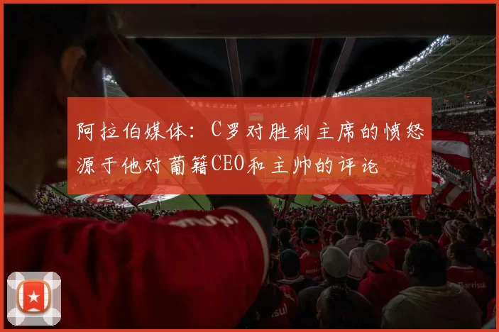 阿拉伯媒体：C罗对胜利主席的愤怒源于他对葡籍CEO和主帅的评论